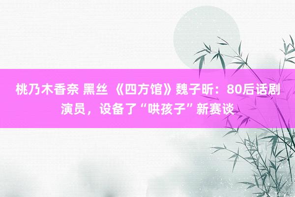 桃乃木香奈 黑丝 《四方馆》魏子昕：80后话剧演员，设备了“哄孩子”新赛谈