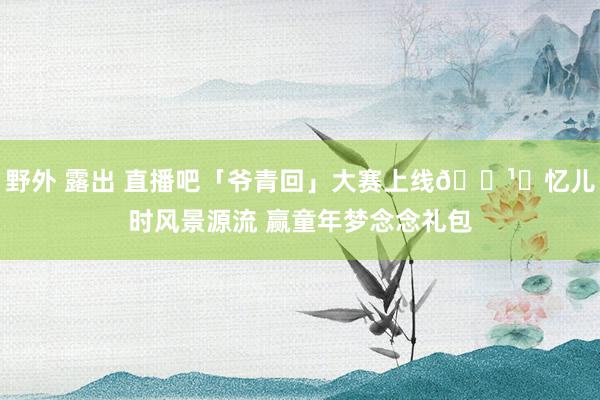 野外 露出 直播吧「爷青回」大赛上线🕹️忆儿时风景源流 赢童年梦念念礼包