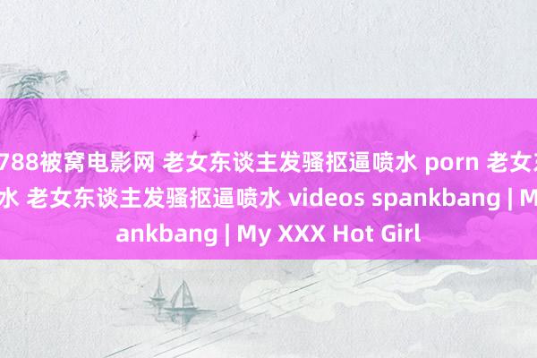 7788被窝电影网 老女东谈主发骚抠逼喷水 porn 老女东谈主发骚抠逼喷水 老女东谈主发骚抠逼喷水 videos spankbang | My XXX Hot Girl