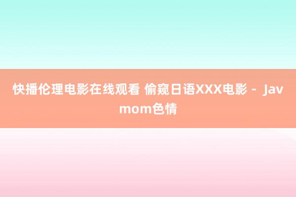 快播伦理电影在线观看 偷窥日语XXX电影 - Javmom色情