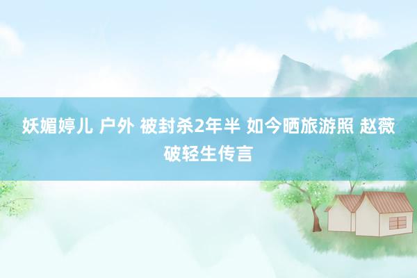 妖媚婷儿 户外 被封杀2年半 如今晒旅游照 赵薇破轻生传言