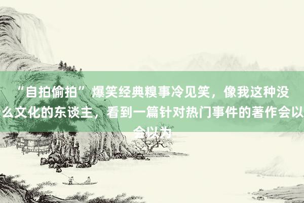 “自拍偷拍” 爆笑经典糗事冷见笑，像我这种没什么文化的东谈主，看到一篇针对热门事件的著作会以为