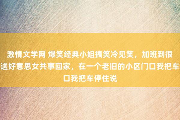 激情文学网 爆笑经典小姐搞笑冷见笑，加班到很晚开车送好意思女共事回家，在一个老旧的小区门口我把车停住说