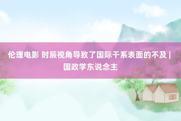 伦理电影 时辰视角导致了国际干系表面的不及 | 国政学东说念主