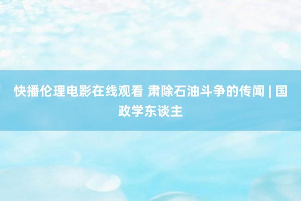 快播伦理电影在线观看 肃除石油斗争的传闻 | 国政学东谈主