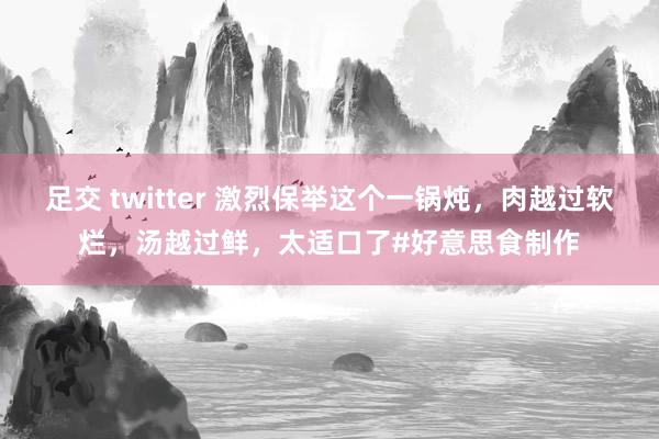 足交 twitter 激烈保举这个一锅炖，肉越过软烂，汤越过鲜，太适口了#好意思食制作