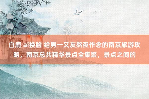 白鹿 ai换脸 给男一又友熬夜作念的南京旅游攻略，南京总共精华景点全集聚，景点之间的