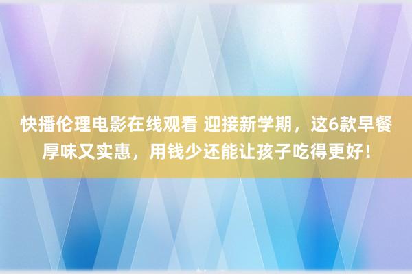 快播伦理电影在线观看 迎接新学期，这6款早餐厚味又实惠，用钱少还能让孩子吃得更好！