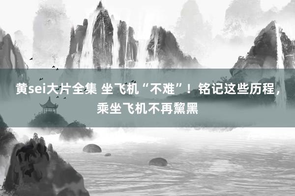黄sei大片全集 坐飞机“不难”！铭记这些历程，乘坐飞机不再黧黑