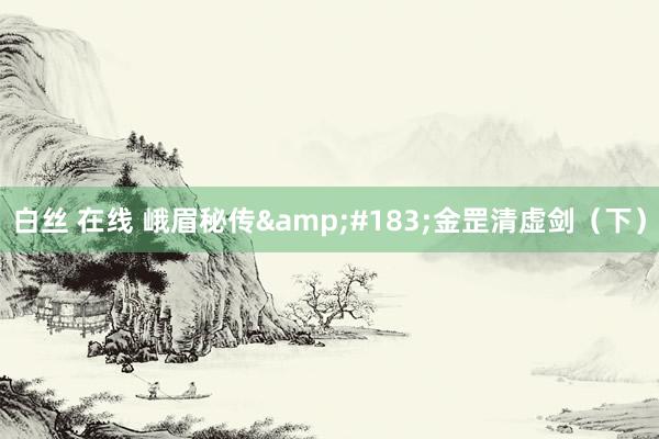 白丝 在线 峨眉秘传&#183;金罡清虚剑（下）