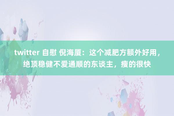 twitter 自慰 倪海厦：这个减肥方额外好用，绝顶稳健不爱通顺的东谈主，瘦的很快