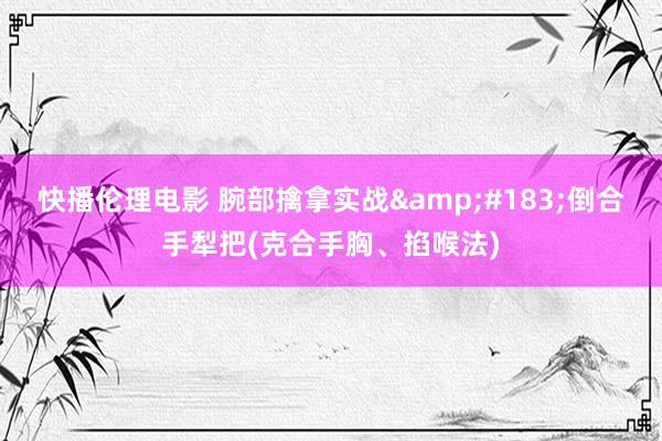 快播伦理电影 腕部擒拿实战&#183;倒合手犁把(克合手胸、掐喉法)