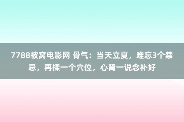 7788被窝电影网 骨气：当天立夏，难忘3个禁忌，再揉一个穴位，心肾一说念补好