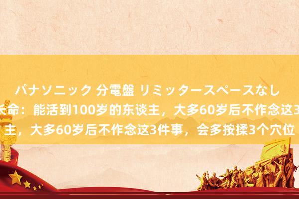 パナソニック 分電盤 リミッタースペースなし 露出・半埋込両用形 长命：能活到100岁的东谈主，大多60岁后不作念这3件事，会多按揉3个穴位