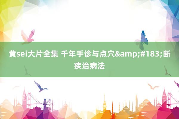 黄sei大片全集 千年手诊与点穴&#183;断疾治病法