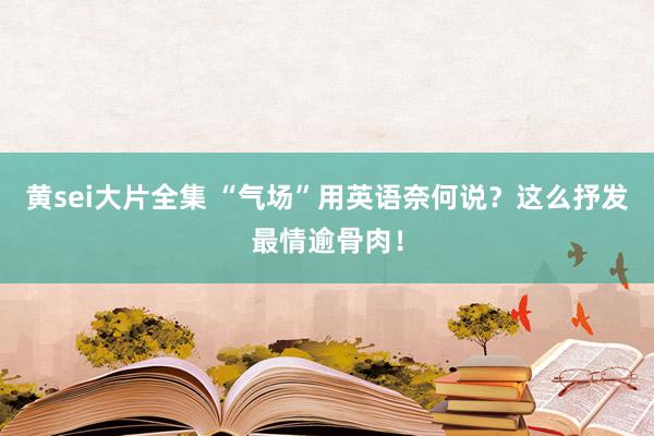 黄sei大片全集 “气场”用英语奈何说？这么抒发最情逾骨肉！