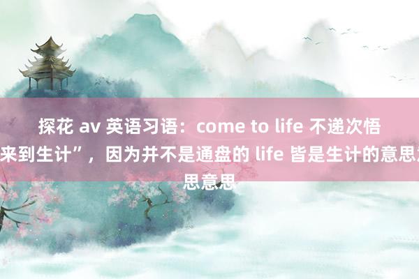 探花 av 英语习语：come to life 不递次悟为“来到生计”，因为并不是通盘的 life 皆是生计的意思意思