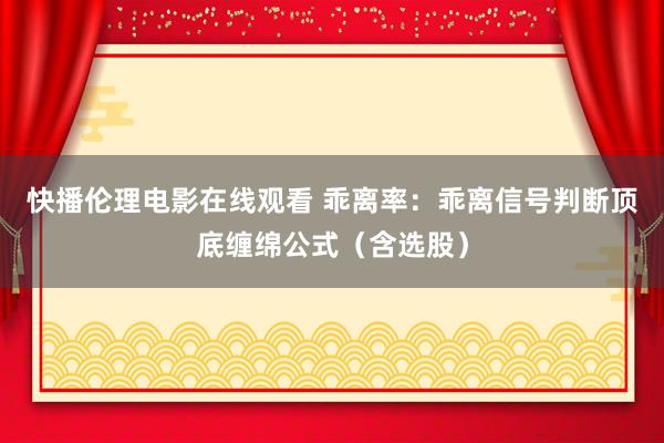 快播伦理电影在线观看 乖离率：乖离信号判断顶底缠绵公式（含选股）
