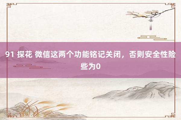 91 探花 微信这两个功能铭记关闭，否则安全性险些为0