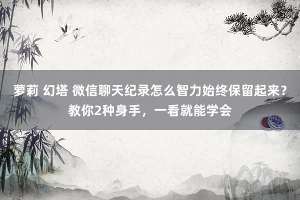 萝莉 幻塔 微信聊天纪录怎么智力始终保留起来？教你2种身手，一看就能学会
