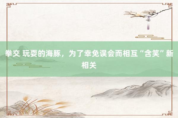 拳交 玩耍的海豚，为了幸免误会而相互“含笑”新相关