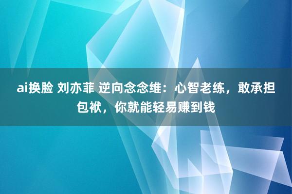 ai换脸 刘亦菲 逆向念念维：心智老练，敢承担包袱，你就能轻易赚到钱