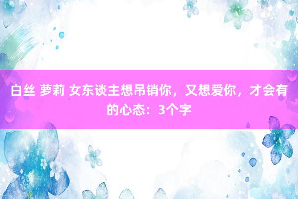 白丝 萝莉 女东谈主想吊销你，又想爱你，才会有的心态：3个字