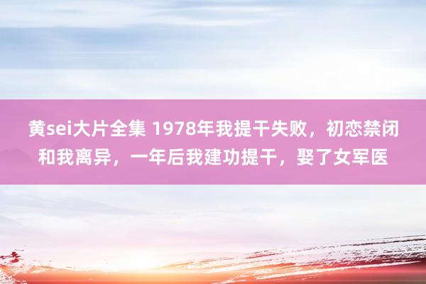黄sei大片全集 1978年我提干失败，初恋禁闭和我离异，一年后我建功提干，娶了女军医