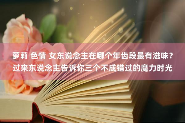 萝莉 色情 女东说念主在哪个年齿段最有滋味？过来东说念主告诉你三个不成错过的魔力时光