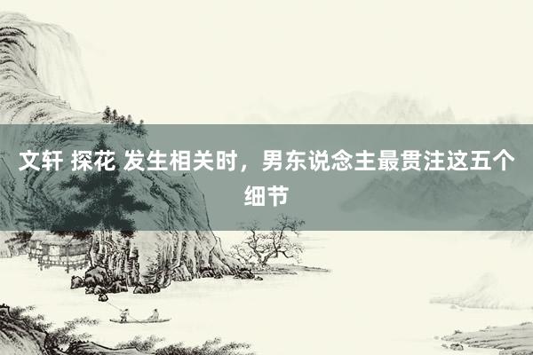 文轩 探花 发生相关时，男东说念主最贯注这五个细节
