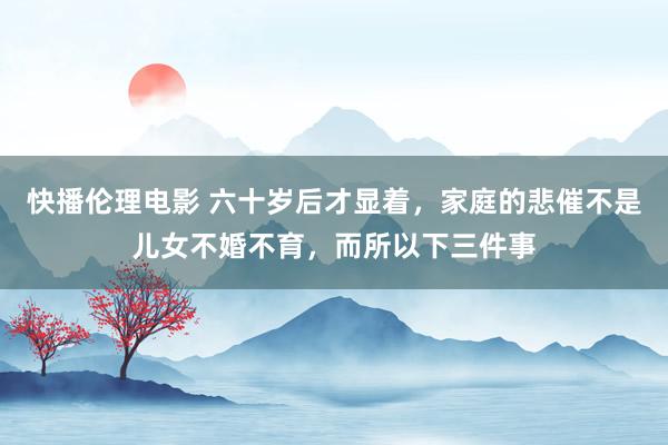 快播伦理电影 六十岁后才显着，家庭的悲催不是儿女不婚不育，而所以下三件事