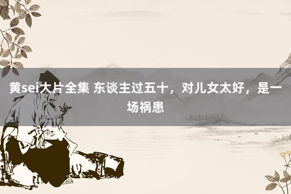 黄sei大片全集 东谈主过五十，对儿女太好，是一场祸患