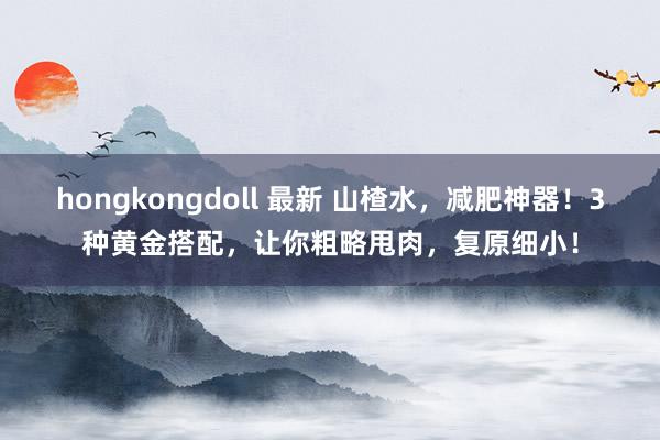hongkongdoll 最新 山楂水，减肥神器！3种黄金搭配，让你粗略甩肉，复原细小！
