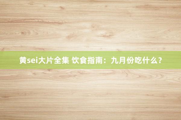 黄sei大片全集 饮食指南：九月份吃什么？