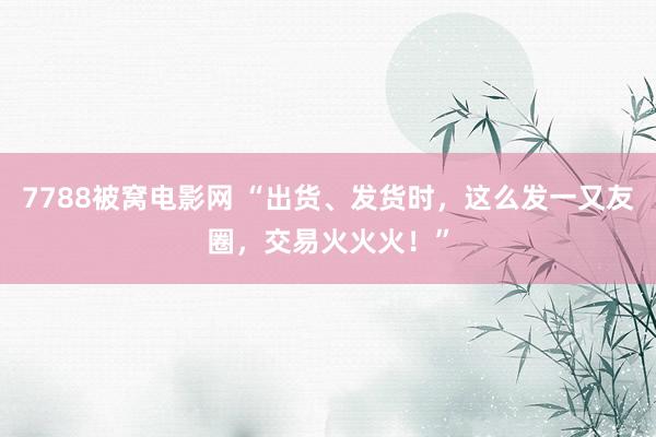 7788被窝电影网 “出货、发货时，这么发一又友圈，交易火火火！”