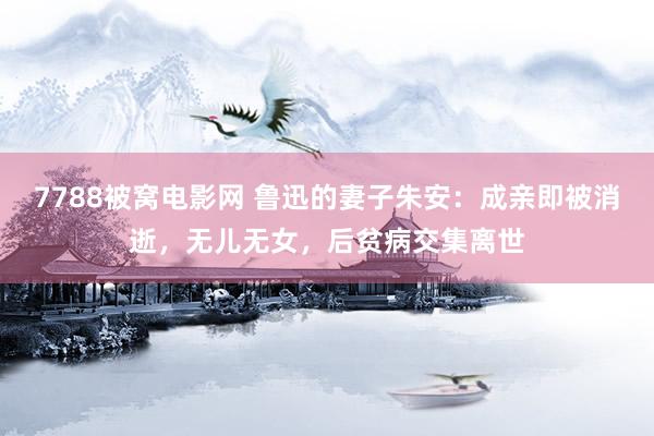 7788被窝电影网 鲁迅的妻子朱安：成亲即被消逝，无儿无女，后贫病交集离世