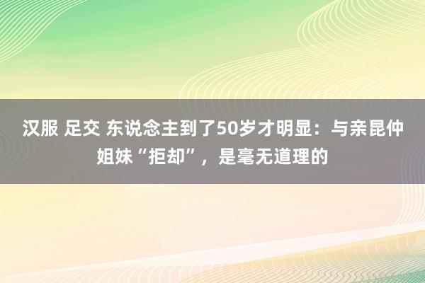 汉服 足交 东说念主到了50岁才明显：与亲昆仲姐妹“拒却”，是毫无道理的