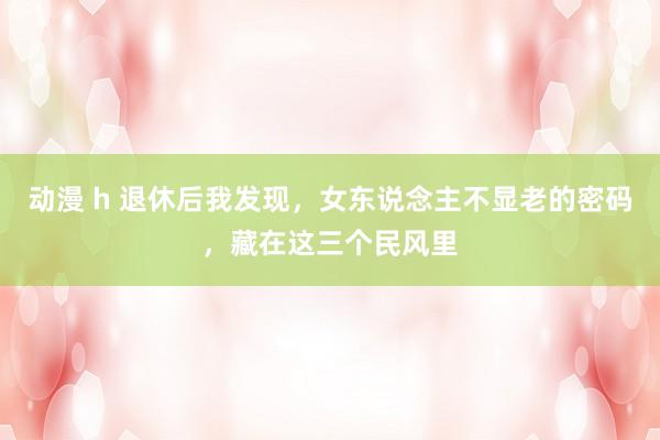 动漫 h 退休后我发现，女东说念主不显老的密码，藏在这三个民风里