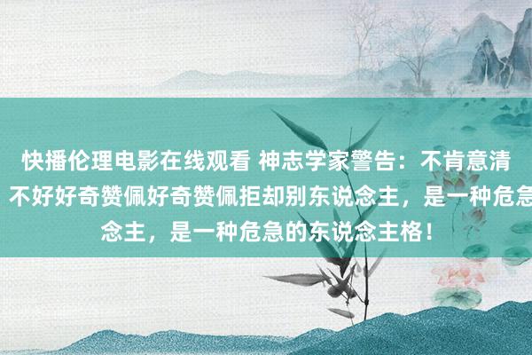 快播伦理电影在线观看 神志学家警告：不肯意清贫别东说念主，不好好奇赞佩好奇赞佩拒却别东说念主，是一种危急的东说念主格！