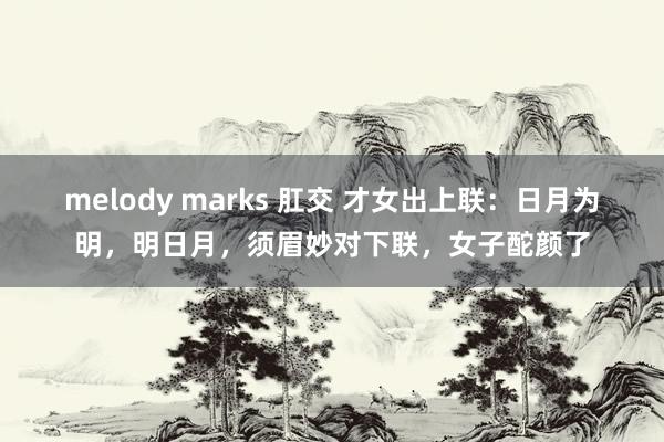 melody marks 肛交 才女出上联：日月为明，明日月，须眉妙对下联，女子酡颜了