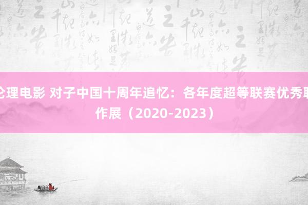 伦理电影 对子中国十周年追忆：各年度超等联赛优秀联作展（2020-2023）