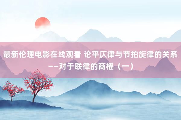 最新伦理电影在线观看 论平仄律与节拍旋律的关系——对于联律的商榷（一）