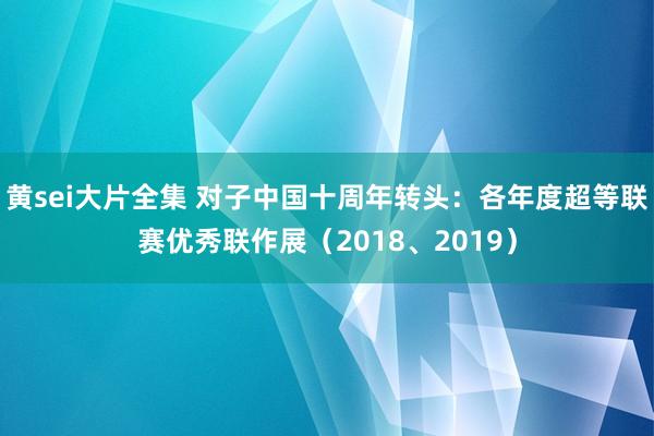 黄sei大片全集 对子中国十周年转头：各年度超等联赛优秀联作展（2018、2019）