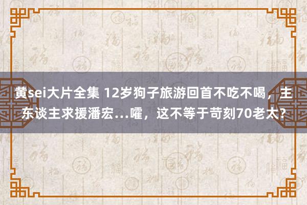 黄sei大片全集 12岁狗子旅游回首不吃不喝，主东谈主求援潘宏…嚯，这不等于苛刻70老太？
