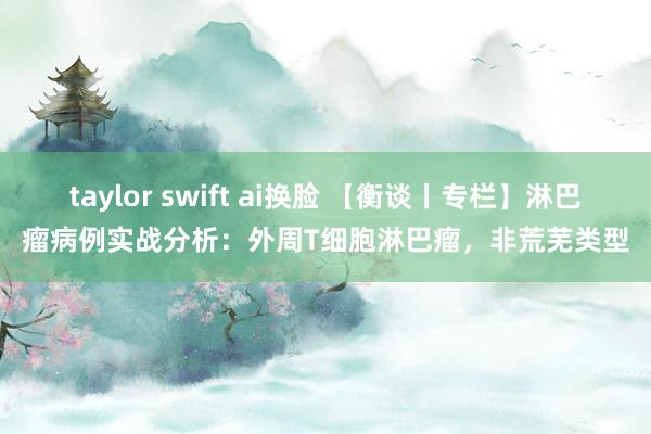 taylor swift ai换脸 【衡谈丨专栏】淋巴瘤病例实战分析：外周T细胞淋巴瘤，非荒芜类型