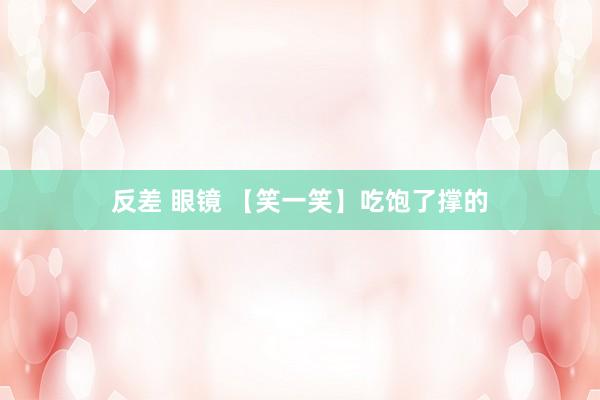 反差 眼镜 【笑一笑】吃饱了撑的