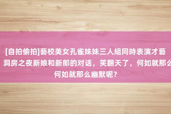 [自拍偷拍]藝校美女孔雀妹妹三人組同時表演才藝 【转载】洞房之夜新娘和新郎的对话，笑翻天了，何如就那么幽默呢？