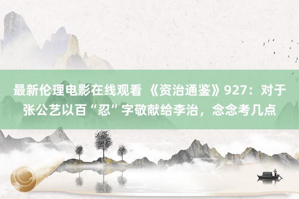 最新伦理电影在线观看 《资治通鉴》927：对于张公艺以百“忍”字敬献给李治，念念考几点