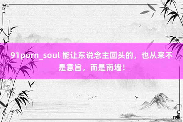 91porn_soul 能让东说念主回头的，也从来不是意旨，而是南墙！