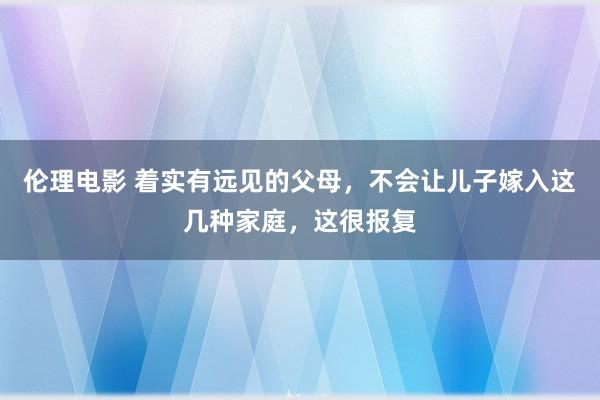 伦理电影 着实有远见的父母，不会让儿子嫁入这几种家庭，这很报复